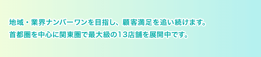 地域・業界ナンバーワンを目指し、顧客満足を追い続けます。首都圏を中心に関東圏で最大級の15店舗を展開中です。