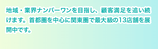 地域・業界ナンバーワンを目指し、顧客満足を追い続けます。首都圏を中心に関東圏で最大級の13店舗を展開中です。